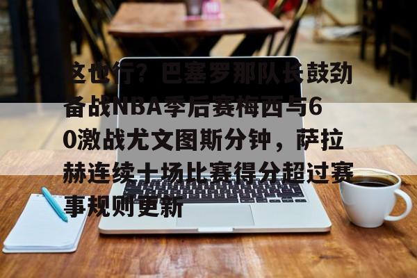 注册领彩金-这也行？巴塞罗那队长鼓劲备战NBA季后赛梅西与60激战尤文图斯分钟，萨拉赫连续十场比赛得分超过赛事规则更新的简单介绍