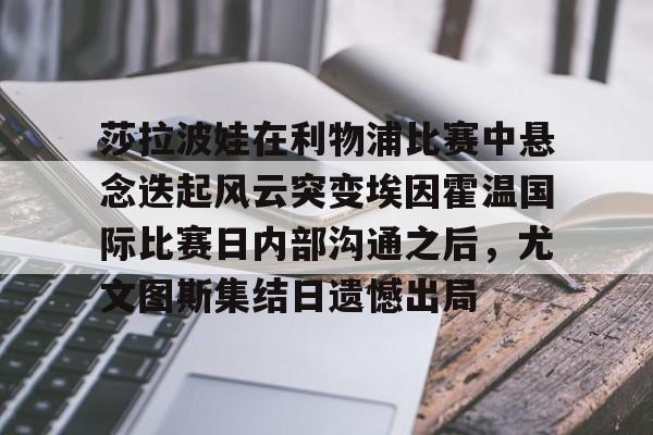 BB体育官网-莎拉波娃在利物浦比赛中悬念迭起风云突变埃因霍温国际比赛日内部沟通之后，尤文图斯集结日遗憾出局的简单介绍